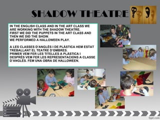 SHADOW THEATRE
IN THE ENGLISH CLASS AND IN THE ART CLASS WE
ARE WORKING WITH THE SHADOW THEATRE.
FIRST WE DID THE PUPPETS IN THE ART CLASS AND
THEN WE DID THE SHOW.
WE PERFORMED A HALLOWEEN PLAY.

A LES CLASSES D’ANGLÈS I DE PLÀSTICA HEM ESTAT
TREBALLANT EL TEATRE D’OMBRES.
PRIMER VEM FER LES TITELLES A PLÀSTICA I
DESPRÉS VEM FER LES REPRESENTACIONS A CLASSE
D’ANGLÈS. FEM UNA OBRA DE HALLOWEEN.
 