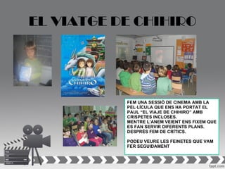EL VIATGE DE CHIHIRO




           FEM UNA SESSIÓ DE CINEMA AMB LA
           PEL·LÍCULA QUE ENS HA PORTAT EL
           PAUL “EL VIAJE DE CHIHIRO” AMB
           CRISPETES INCLOSES.
           MENTRE L’ANEM VEIENT ENS FIXEM QUE
           ES FAN SERVIR DIFERENTS PLANS.
           DESPRÉS FEM DE CRÍTICS.

           PODEU VEURE LES FEINETES QUE VAM
           FER SEGUIDAMENT
 