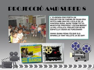 PROJECCIÓ AMB SUPER 8
           L’ ELISENDA ENS PORTA UN
           PROJECTOR DE CINEMA DE QUAN ERA
           PETITA AMB UNA PEL·LÍCULA DE LA
           PANTERA ROSA. QUAN TENIM TOT EL
           MUNTATGE PREPARAT I ESTEM MIRANT
           LA PEL·LÍCULA EL PROJECTOR SE’NS
           ESPATLLA I DEIXA DE FUNCIONAR!

           OHHH! QUINA PENA! ÉS QUE ELS
           APARELLS TANT VELLETS JA SE SAP!
 