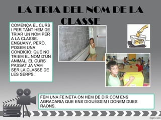 LA TRIA DEL NOM DE LA
COMENÇA EL CURS
                CLASSE
I PER TANT HEM DE
TRIAR UN NOM PER
A LA CLASSE.
ENGUANY, PERÒ,
POSEM UNA
CONDICIÓ: QUE NO
TRIEM EL NOM D’UN
ANIMAL. EL CURS
PASSAT JA VAM
SER LA CLASSE DE
LES SERPS.




            FEM UNA FEINETA ON HEM DE DIR COM ENS
            AGRADARIA QUE ENS DIGUÉSSIM I DONEM DUES
            RAONS.
 