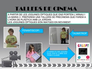 TALLERS DE CINEMA
A PARTIR DE LES JOGUINES ÒPTIQUES QUE ENS PORTEN L’ARNAU I
LA MARIA V. PREPAREM UNS TALLERS DE PRECINEMA QUE FAREM A
L’HORA DE PLÀSTICA AMB LA JORDAN.
LES JOGUINES ÒPTIQUES SÓN IMATGES EN MOVIMENT.


          FENANTISCOPI
                                                       TAUMÀTROP




                             LA MARIA FA UNA JOGUINA
                             IGUAL QUE EL LLIBRE QUE
                             TENIM A CLASSE
 