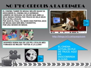 NO T’HO CREGUIS A LA PRIMERA
EL CINEMA TAMBÉ ÉS MÀGIA! MELIÈS QUAN VA
DESCOBRIR EL CINEMA DELS GERMANS
LUMIÉRE DE SEGUIDA VA VEURE QUE AMB LA
SEVA MÀGIA PODRIA FER TRUCS DE DELS SEUS
EN LES PEL·LÍCULES.
PER AIXÒ EL PAUL I EL MARC ENS PORTEN JOCS
DE MÀGIA QUE SÓN MOLT DIVERTITS.
FEM UNA SESSIÓ DE MÀGIA




                                             http://blogs.tv3.cat/quequicom

DESPRÉS VEIEM UNA DE LES PEL·LÍCULES MÉS
FAMOSES DE MELIÉS “VIATGE A LA LLUNA”
                                                  EL CINEMA
                                                  ACTUAL ÉS PLE
                                                  DE TRUCS. AQUÍ
                                                  EN
                                                  DESCOBRIREM
                                                  ALGUNS.
 