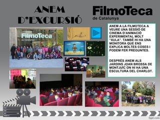 ANEM
D’EXCURSIÓ   ANEM A LA FILMOTECA A
             VEURE UNA SESSIÓ DE
             CINEMA D’ANIMACIÓ
             EXPERIMENTAL MOLT
             “XULA”. TAMBÉ HI HA UNA
             MONITORA QUE ENS
             EXPLICA MOLTES COSES I
             PODEM FER PREGUNTES.


             DESPRÉS ANEM ALS
             JARDINS JOAN BROSSA DE
             MONTJUÏC ON HI HA UNA
             ESCULTURA DEL CHARLOT.
 