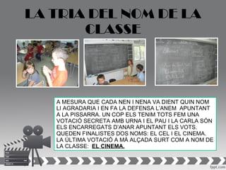 LA TRIA DEL NOM DE LA
       CLASSE




   A MESURA QUE CADA NEN I NENA VA DIENT QUIN NOM
   LI AGRADARIA I EN FA LA DEFENSA L’ANEM APUNTANT
   A LA PISSARRA. UN COP ELS TENIM TOTS FEM UNA
   VOTACIÓ SECRETA AMB URNA I EL PAU I LA CARLA SÓN
   ELS ENCARREGATS D’ANAR APUNTANT ELS VOTS.
   QUEDEN FINALISTES DOS NOMS: EL CEL I EL CINEMA.
   LA ÚLTIMA VOTACIÓ A MÀ ALÇADA SURT COM A NOM DE
   LA CLASSE: EL CINEMA.
 