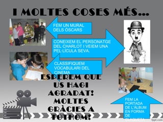 I MOLTES COSES MÉS…
     FEM UN MURAL
     DELS ÓSCARS

     CONEIXEM EL PERSONATGE
     DEL CHARLOT I VEIEM UNA
     PEL·LÍCULA SEVA.


     CLASSIFIQUEM
     VOCABULARI DEL
     CINEMA
   ESPEREM QUE
     US HAGI
    AGRADAT!
     MOLTES                    FEM LA
                               PORTADA
    GRÀCIES A                  DE L’ÀLBUM
                               EN FORMA
     TOTHOM!                   DE
                               CLAQUETA
 