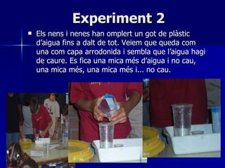 Experiment 2 <ul><li>Els nens i nenes han omplert un got de plàstic d’aigua fins a dalt de tot. Veiem que queda com una co...