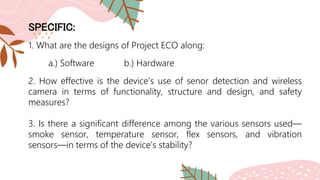SPECIFIC:
1. What are the designs of Project ECO along:
a.) Software b.) Hardware
2. How effective is the device’s use of senor detection and wireless
camera in terms of functionality, structure and design, and safety
measures?
3. Is there a significant difference among the various sensors used—
smoke sensor, temperature sensor, flex sensors, and vibration
sensors—in terms of the device’s stability?
 