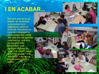 I EN ACABAR...
● Sempre que es fa un
treball, és necessari
autoavaluar-nos i
reflexionar sobre la
feina fet. Nosaltres ho
hem fet contestant a
unes preguntes sobre
allò que ens ha agradat
més/menys, què ens
ha resultat més
fàcil/difícil i què
podríem millorar. A
més, ens vàrem posar
una nota grupal i una
individual, valorant la
nostra participació i
esforç.
 