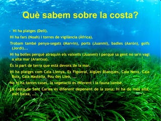 Què sabem sobre la costa?
- Hi ha platges (Delí).
Hi ha fars (Noah) i torres de vigilància (Àfrica).
Trobam també penya-segats (Marvin), ports (Juanmi), badies (Aarón), golfs
(Jordi)...
Hi ha bolles perquè atraquin els vaixells (Juanmi) i perquè sa gent no se'n vagi
a alta mar (Arantxa).
És la part de terra que està devora de la mar.
Hi ha platges com Cala Llenya, Es Figueral, Aigües Blanques, Cala Nova, Cala
Boix, Cala Mastella, Pou des Lleó, ...
No hi ha tantes cases, la vegetació és diferent i la fauna també.
La costa de Sant Carles és diferent depenent de la zona: hi ha de més alta,
més baixa, ...
 
