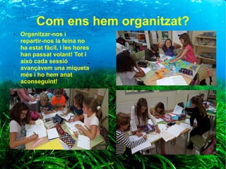 Com ens hem organitzat?
● Organitzar-nos i
repartir-nos la feina no
ha estat fàcil, i les hores
han passat volant! Tot i
això cada sessió
avançàvem una miqueta
més i ho hem anat
aconseguint!
 