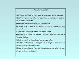 Objectius didàcitcs Participar de forma activa a les diferents activitats proposades. Escoltar i comprendre les indicacions de la mestra per realitzar les diferents activitats. Respectar les intervencions dels companys/es. Utilitzar diferents materials per escriure de forma manual o amb l´ordinador. Aprendre a relacionar el text oral amb l´escrit. Reconèixer i identificar lletres i paraules significatives que s´estan treballant. Mostrar iniciativa i interès per escriure paraules. Utilitzar instruments tecnològics com a mitjà de comunicació i aprenetatge (activitats i recursos TIC) Explorar materials de l´entorn, com etiquetes, cartells,revistes…etc.que contenen text escrit. 