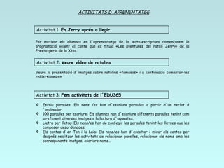 ACTIVITATS D´APRENENTATGE Per motivar els alumnes en l´aprenentatge de la lecto-escriptura començarem la programació veient el conte que es titula «Les aventures del ratolí Jerry» de la Prestatgeria de la Xtec. Escriu paraules: Els nens /es han d´escriure paraules a partir d´un teclat d´ordinador. 100 paraules per escriure: Els alumnes han d´escriure diferents paraules tenint com a referent diverses imatges o la lectura d´aquestes. Lletra per lletra: Els nens/es han de confegir les paraules tenint les lletres que les composen desordenades. Els contes d´en Ton i la Laia: Els nens/es han d´escoltar i mirar els contes per després realitzar les activitats de relacionar parelles, relacionar els noms amb les corresponents imatges, escriure noms… Veure la presentació d´imatges sobre ratolins «famosos» i a continuació comentar-les col.lectivament. Activitat 1:  En Jerry aprén a llegir.   Activitat 2:  Veure vídeo de ratolins Activitat 3:  Fem activitats de l´EDU365 