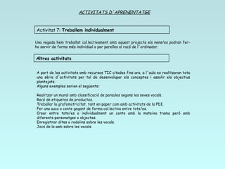 ACTIVITATS D´APRENENTATGE Una vegada hem treballat col.lectivament amb aquest projecte els nens/es podran fer-ho servir de forma més individual o per parelles al racó de l´ordinador. A part de les activitats amb recursos TIC citades fins ara, a l´aula es realitzaran tota una sèrie d´activitats per tal de desenvolupar els conceptes i assolir els objectius plantejats. Alguns exemples serien el següents: Realitzar un mural amb classificació de paraules segons les seves vocals. Racó de etiquetes de productes. Treballar la grafomotricitat, tant en paper com amb activitats de la PDI. Fer una auca o conte gegant de forma col.lectiva entre tots/es. Crear entre tots/es o individualment un conte amb la mateixa trama però amb diferents personatges o objectes. Enregistrar dites o rodolins sobre les vocals. Jocs de la web sobre les vocals. Activitat 7:  Treballem individualment Altres activitats 