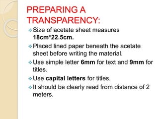 PREPARING A
TRANSPARENCY:
Size of acetate sheet measures
18cm*22.5cm.
Placed lined paper beneath the acetate
sheet before writing the material.
Use simple letter 6mm for text and 9mm for
titles.
Use capital letters for titles.
It should be clearly read from distance of 2
meters.
 