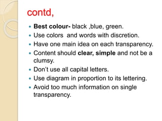 contd,
 Best colour- black ,blue, green.
 Use colors and words with discretion.
 Have one main idea on each transparency.
 Content should clear, simple and not be a
clumsy.
 Don’t use all capital letters.
 Use diagram in proportion to its lettering.
 Avoid too much information on single
transparency.
 