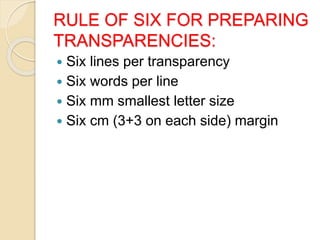 RULE OF SIX FOR PREPARING
TRANSPARENCIES:
 Six lines per transparency
 Six words per line
 Six mm smallest letter size
 Six cm (3+3 on each side) margin
 