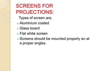 SCREENS FOR
PROJECTIONS:
Types of screen are,
 Aluminium coated
 Glass board
 Flat white screen
 Screens should be mounted properly an at
a proper angles.
 