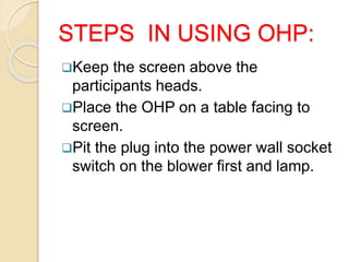 STEPS IN USING OHP:
Keep the screen above the
participants heads.
Place the OHP on a table facing to
screen.
Pit the plug into the power wall socket
switch on the blower first and lamp.
 
