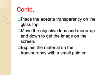 Contd,
Place the acetate transparency on the
glass top.
Move the objective lens and mirror up
and down to get the image on the
screen.
Explain the material on the
transparency with a small pointer
 