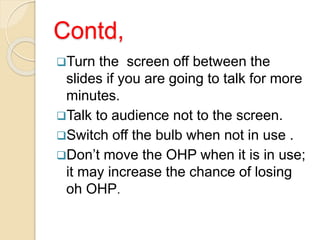 Contd,
Turn the screen off between the
slides if you are going to talk for more
minutes.
Talk to audience not to the screen.
Switch off the bulb when not in use .
Don’t move the OHP when it is in use;
it may increase the chance of losing
oh OHP.
 