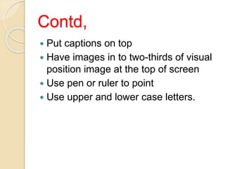 Contd,
 Put captions on top
 Have images in to two-thirds of visual
position image at the top of screen
 Use pen or ruler to point
 Use upper and lower case letters.
 