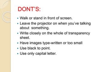 DONT’S:
 Walk or stand in front of screen.
 Leave the projector on when you’ve talking
about something.
 Write closely on the whole of transparency
sheet.
 Have images type-written or too small
 Use black to point.
 Use only capital letter.
 