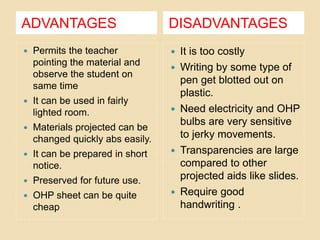 ADVANTAGES DISADVANTAGES
 Permits the teacher
pointing the material and
observe the student on
same time
 It can be used in fairly
lighted room.
 Materials projected can be
changed quickly abs easily.
 It can be prepared in short
notice.
 Preserved for future use.
 OHP sheet can be quite
cheap
 It is too costly
 Writing by some type of
pen get blotted out on
plastic.
 Need electricity and OHP
bulbs are very sensitive
to jerky movements.
 Transparencies are large
compared to other
projected aids like slides.
 Require good
handwriting .
 