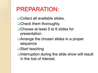 PREPARATION:
Collect all available slides.
Check them thoroughly.
Choose at least 5 to 6 slides for
presentation.
Arrange the chosen slides in a proper
sequence
Start teaching
Interruption during the slide show will result
in the lost of interest.
 