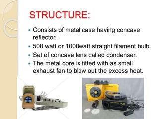 STRUCTURE:
 Consists of metal case having concave
reflector.
 500 watt or 1000watt straight filament bulb.
 Set of concave lens called condenser.
 The metal core is fitted with as small
exhaust fan to blow out the excess heat.
 