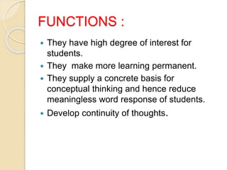 FUNCTIONS :
 They have high degree of interest for
students.
 They make more learning permanent.
 They supply a concrete basis for
conceptual thinking and hence reduce
meaningless word response of students.
 Develop continuity of thoughts.
 