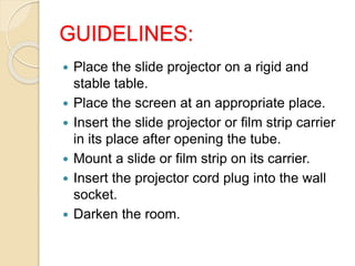 GUIDELINES:
 Place the slide projector on a rigid and
stable table.
 Place the screen at an appropriate place.
 Insert the slide projector or film strip carrier
in its place after opening the tube.
 Mount a slide or film strip on its carrier.
 Insert the projector cord plug into the wall
socket.
 Darken the room.
 