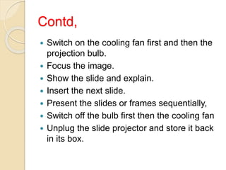 Contd,
 Switch on the cooling fan first and then the
projection bulb.
 Focus the image.
 Show the slide and explain.
 Insert the next slide.
 Present the slides or frames sequentially,
 Switch off the bulb first then the cooling fan
 Unplug the slide projector and store it back
in its box.
 