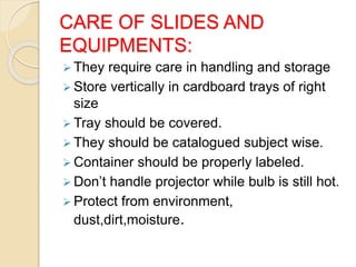CARE OF SLIDES AND
EQUIPMENTS:
 They require care in handling and storage
 Store vertically in cardboard trays of right
size
 Tray should be covered.
 They should be catalogued subject wise.
 Container should be properly labeled.
 Don’t handle projector while bulb is still hot.
 Protect from environment,
dust,dirt,moisture.
 