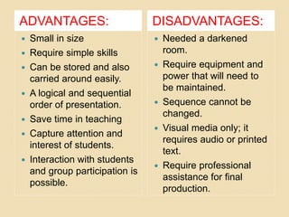ADVANTAGES: DISADVANTAGES:
 Small in size
 Require simple skills
 Can be stored and also
carried around easily.
 A logical and sequential
order of presentation.
 Save time in teaching
 Capture attention and
interest of students.
 Interaction with students
and group participation is
possible.
 Needed a darkened
room.
 Require equipment and
power that will need to
be maintained.
 Sequence cannot be
changed.
 Visual media only; it
requires audio or printed
text.
 Require professional
assistance for final
production.
 