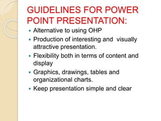 GUIDELINES FOR POWER
POINT PRESENTATION:
 Alternative to using OHP
 Production of interesting and visually
attractive presentation.
 Flexibility both in terms of content and
display
 Graphics, drawings, tables and
organizational charts.
 Keep presentation simple and clear
 