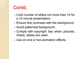 Contd,
 Limit number of slides not more than 12 for
a 10 minute presentation.
 Ensure text contrasts with the background
 Avoid patterned background
 Comply with copyright law, when pictures,
charts, tables are used.
 Use on one or two animation effects.
 