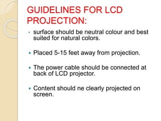 GUIDELINES FOR LCD
PROJECTION:
• surface should be neutral colour and best
suited for natural colors.
 Placed 5-15 feet away from projection.
 The power cable should be connected at
back of LCD projector.
 Content should ne clearly projected on
screen.
 