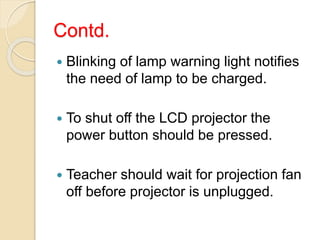 Contd.
 Blinking of lamp warning light notifies
the need of lamp to be charged.
 To shut off the LCD projector the
power button should be pressed.
 Teacher should wait for projection fan
off before projector is unplugged.
 
