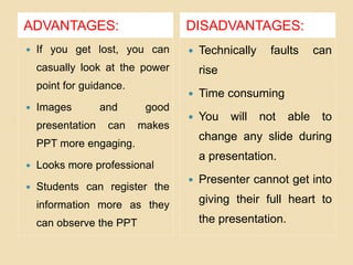 ADVANTAGES: DISADVANTAGES:
 If you get lost, you can
casually look at the power
point for guidance.
 Images and good
presentation can makes
PPT more engaging.
 Looks more professional
 Students can register the
information more as they
can observe the PPT
 Technically faults can
rise
 Time consuming
 You will not able to
change any slide during
a presentation.
 Presenter cannot get into
giving their full heart to
the presentation.
 