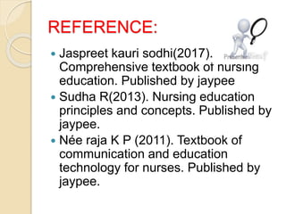 REFERENCE:
 Jaspreet kauri sodhi(2017).
Comprehensive textbook of nursing
education. Published by jaypee
 Sudha R(2013). Nursing education
principles and concepts. Published by
jaypee.
 Née raja K P (2011). Textbook of
communication and education
technology for nurses. Published by
jaypee.
 