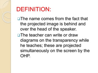 DEFINITION:
The name comes from the fact that
the projected image is behind and
over the head of the speaker.
The teacher can write or draw
diagrams on the transparency while
he teaches; these are projected
simultaneously on the screen by the
OHP.
 