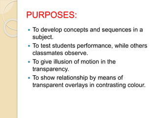 PURPOSES:
 To develop concepts and sequences in a
subject.
 To test students performance, while others
classmates observe.
 To give illusion of motion in the
transparency.
 To show relationship by means of
transparent overlays in contrasting colour.
 