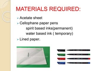 MATERIALS REQUIRED:
 Acetate sheet
 Cellophane paper pens
spirit based inks(permanent)
water based ink ( temporary)
 Lined paper.
 