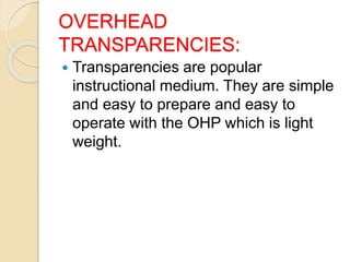OVERHEAD
TRANSPARENCIES:
 Transparencies are popular
instructional medium. They are simple
and easy to prepare and easy to
operate with the OHP which is light
weight.
 