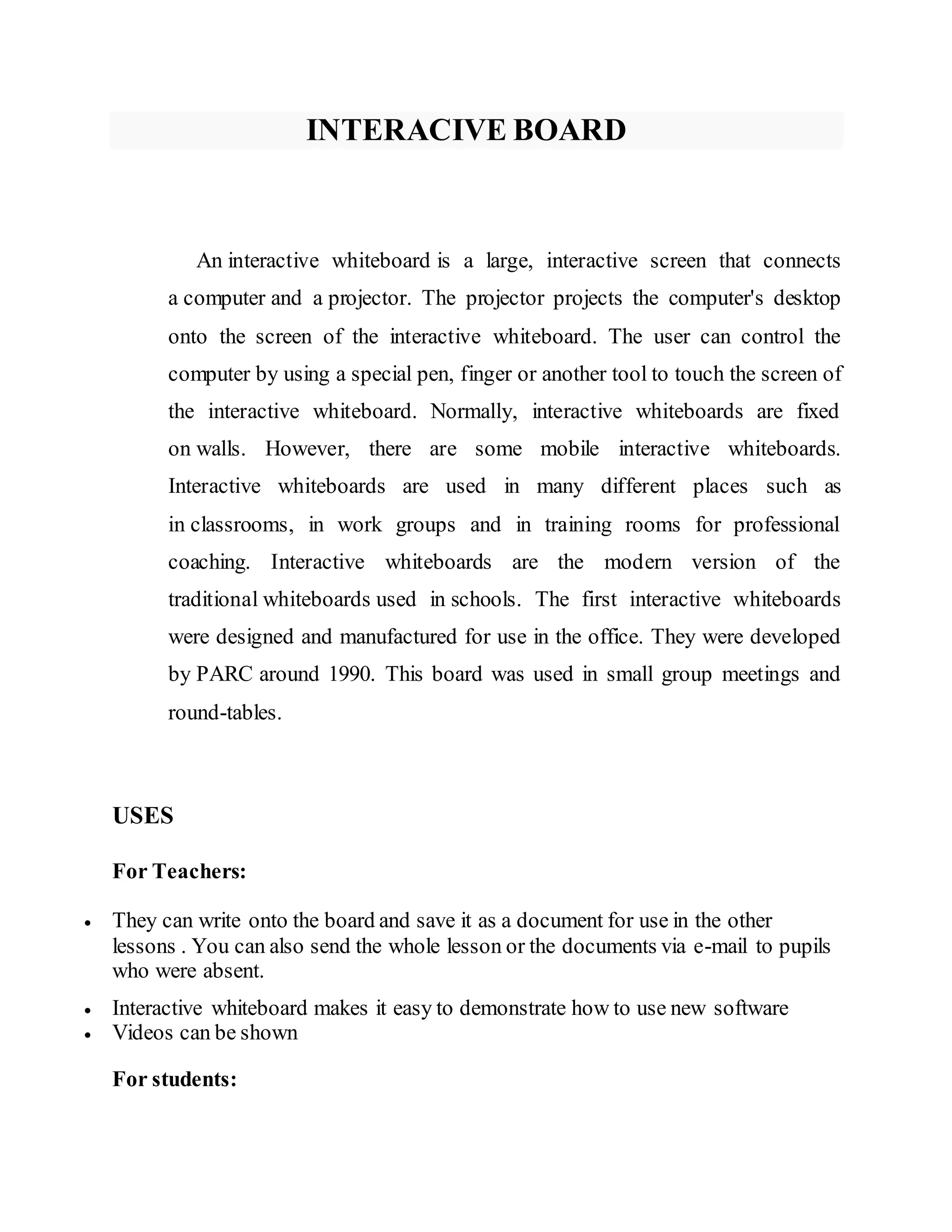INTERACIVE BOARD
An interactive whiteboard is a large, interactive screen that connects
a computer and a projector. The projector projects the computer's desktop
onto the screen of the interactive whiteboard. The user can control the
computer by using a special pen, finger or another tool to touch the screen of
the interactive whiteboard. Normally, interactive whiteboards are fixed
on walls. However, there are some mobile interactive whiteboards.
Interactive whiteboards are used in many different places such as
in classrooms, in work groups and in training rooms for professional
coaching. Interactive whiteboards are the modern version of the
traditional whiteboards used in schools. The first interactive whiteboards
were designed and manufactured for use in the office. They were developed
by PARC around 1990. This board was used in small group meetings and
round-tables.
USES
For Teachers:
 They can write onto the board and save it as a document for use in the other
lessons . You can also send the whole lesson or the documents via e-mail to pupils
who were absent.
 Interactive whiteboard makes it easy to demonstrate how to use new software
 Videos can be shown
For students:
 