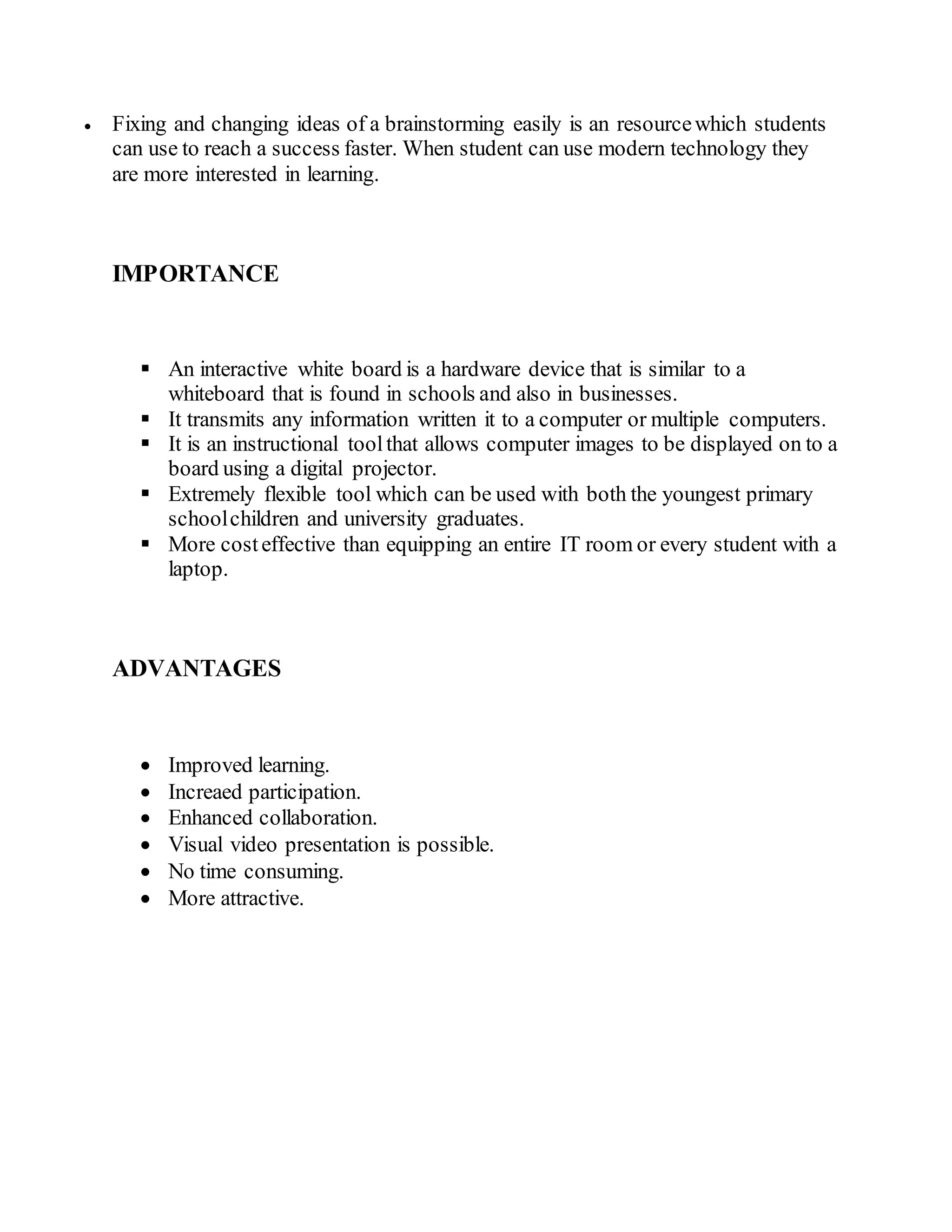  Fixing and changing ideas of a brainstorming easily is an resourcewhich students
can use to reach a success faster. When student can use modern technology they
are more interested in learning.
IMPORTANCE
 An interactive white board is a hardware device that is similar to a
whiteboard that is found in schools and also in businesses.
 It transmits any information written it to a computer or multiple computers.
 It is an instructional toolthat allows computer images to be displayed on to a
board using a digital projector.
 Extremely flexible tool which can be used with both the youngest primary
schoolchildren and university graduates.
 More costeffective than equipping an entire IT room or every student with a
laptop.
ADVANTAGES
 Improved learning.
 Increaed participation.
 Enhanced collaboration.
 Visual video presentation is possible.
 No time consuming.
 More attractive.
 