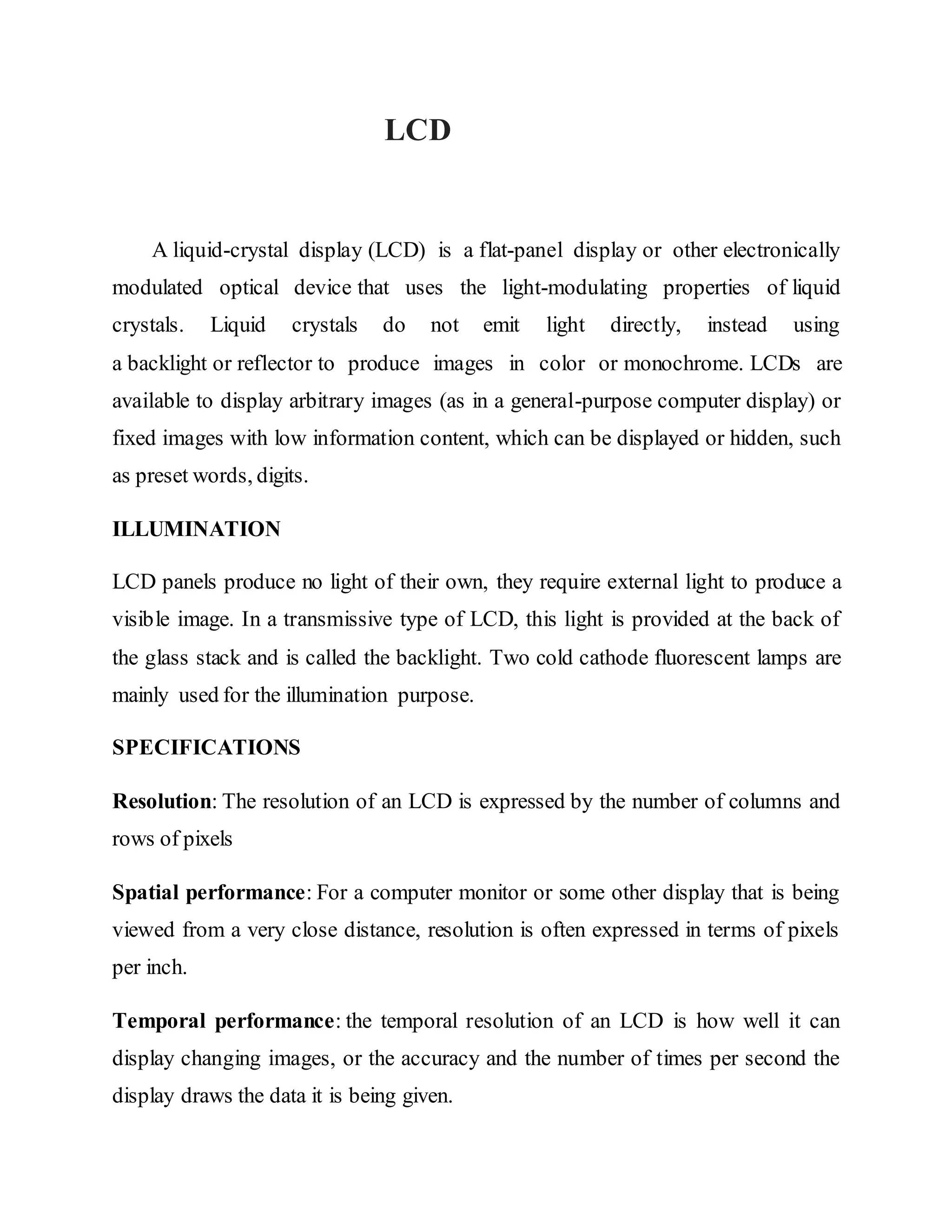 LCD
A liquid-crystal display (LCD) is a flat-panel display or other electronically
modulated optical device that uses the light-modulating properties of liquid
crystals. Liquid crystals do not emit light directly, instead using
a backlight or reflector to produce images in color or monochrome. LCDs are
available to display arbitrary images (as in a general-purpose computer display) or
fixed images with low information content, which can be displayed or hidden, such
as preset words, digits.
ILLUMINATION
LCD panels produce no light of their own, they require external light to produce a
visible image. In a transmissive type of LCD, this light is provided at the back of
the glass stack and is called the backlight. Two cold cathode fluorescent lamps are
mainly used for the illumination purpose.
SPECIFICATIONS
Resolution: The resolution of an LCD is expressed by the number of columns and
rows of pixels
Spatial performance: For a computer monitor or some other display that is being
viewed from a very close distance, resolution is often expressed in terms of pixels
per inch.
Temporal performance: the temporal resolution of an LCD is how well it can
display changing images, or the accuracy and the number of times per second the
display draws the data it is being given.
 
