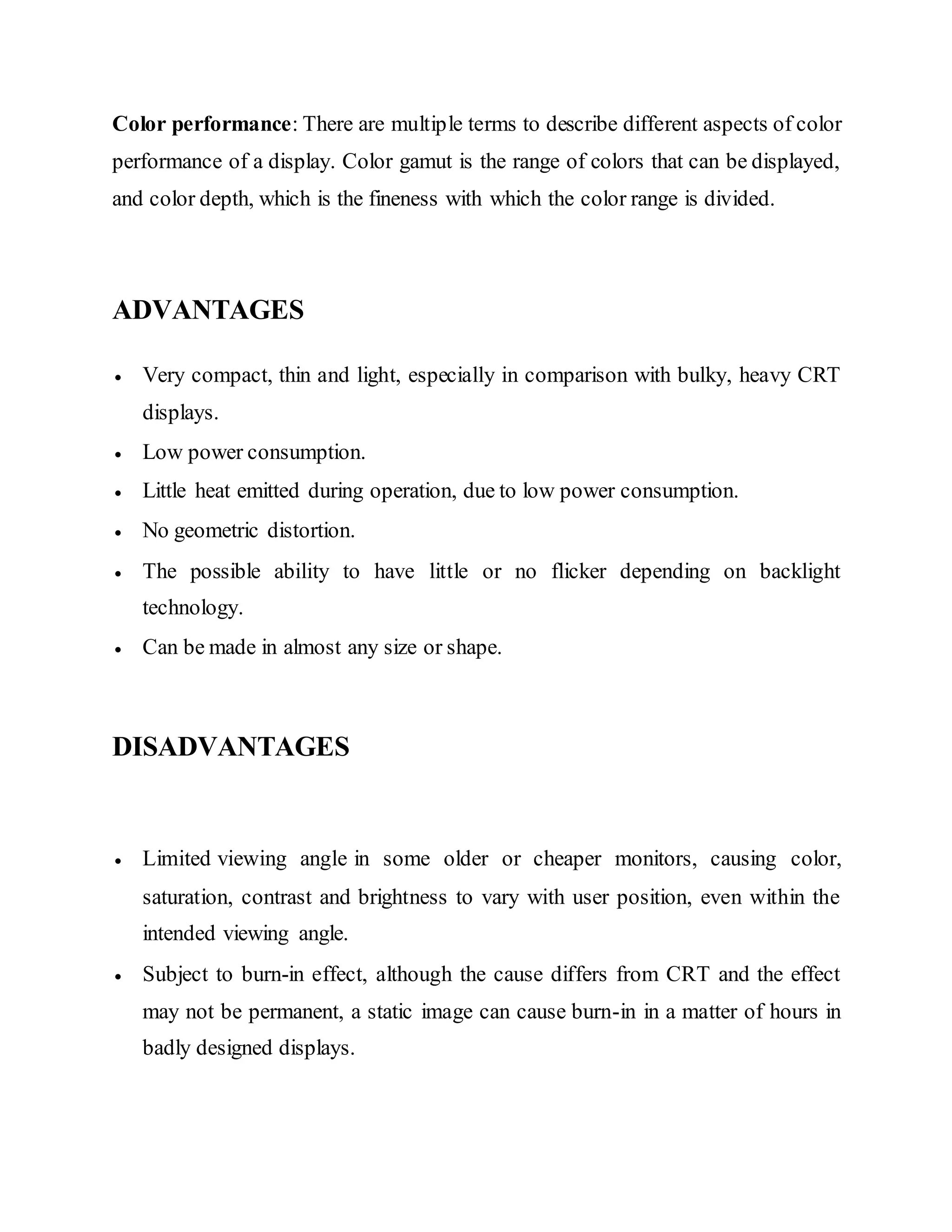 Color performance: There are multiple terms to describe different aspects of color
performance of a display. Color gamut is the range of colors that can be displayed,
and color depth, which is the fineness with which the color range is divided.
ADVANTAGES
 Very compact, thin and light, especially in comparison with bulky, heavy CRT
displays.
 Low power consumption.
 Little heat emitted during operation, due to low power consumption.
 No geometric distortion.
 The possible ability to have little or no flicker depending on backlight
technology.
 Can be made in almost any size or shape.
DISADVANTAGES
 Limited viewing angle in some older or cheaper monitors, causing color,
saturation, contrast and brightness to vary with user position, even within the
intended viewing angle.
 Subject to burn-in effect, although the cause differs from CRT and the effect
may not be permanent, a static image can cause burn-in in a matter of hours in
badly designed displays.
 