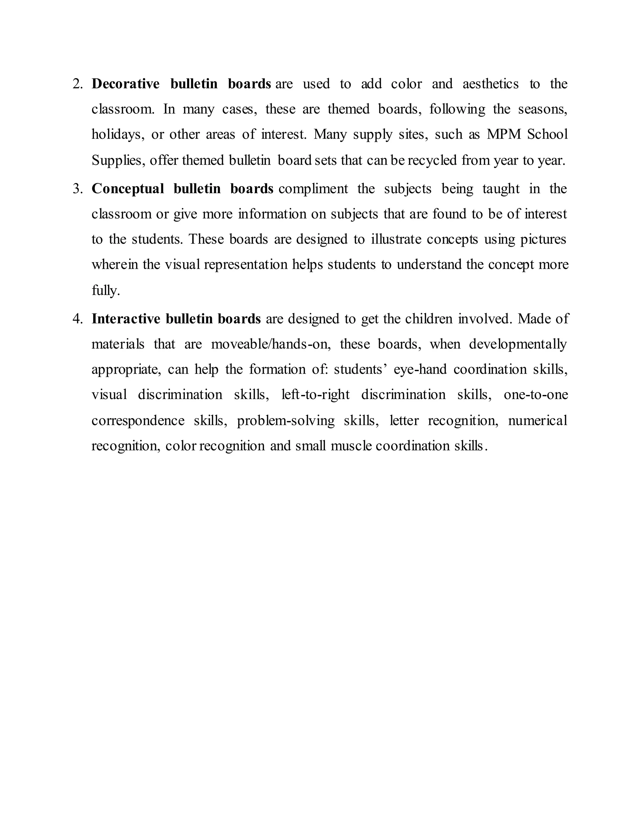 2. Decorative bulletin boards are used to add color and aesthetics to the
classroom. In many cases, these are themed boards, following the seasons,
holidays, or other areas of interest. Many supply sites, such as MPM School
Supplies, offer themed bulletin board sets that can be recycled from year to year.
3. Conceptual bulletin boards compliment the subjects being taught in the
classroom or give more information on subjects that are found to be of interest
to the students. These boards are designed to illustrate concepts using pictures
wherein the visual representation helps students to understand the concept more
fully.
4. Interactive bulletin boards are designed to get the children involved. Made of
materials that are moveable/hands-on, these boards, when developmentally
appropriate, can help the formation of: students’ eye-hand coordination skills,
visual discrimination skills, left-to-right discrimination skills, one-to-one
correspondence skills, problem-solving skills, letter recognition, numerical
recognition, color recognition and small muscle coordination skills.
 