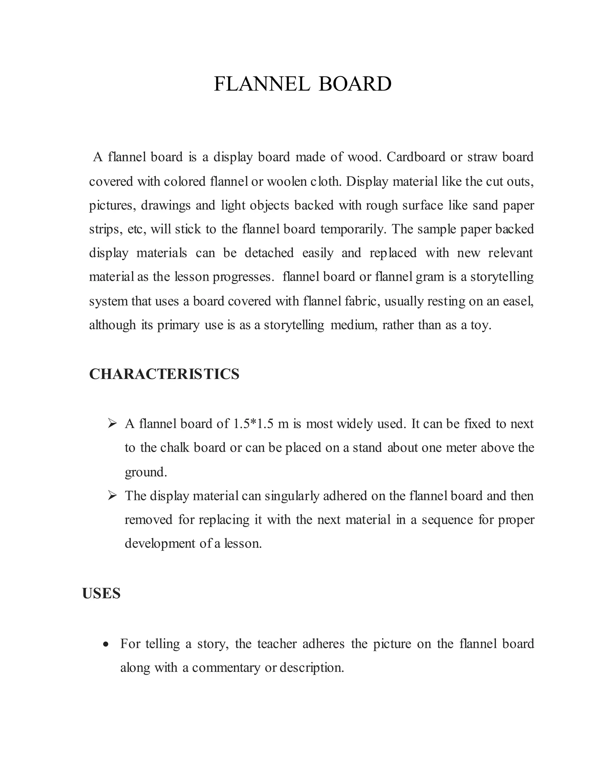 FLANNEL BOARD
A flannel board is a display board made of wood. Cardboard or straw board
covered with colored flannel or woolen cloth. Display material like the cut outs,
pictures, drawings and light objects backed with rough surface like sand paper
strips, etc, will stick to the flannel board temporarily. The sample paper backed
display materials can be detached easily and replaced with new relevant
material as the lesson progresses. flannel board or flannel gram is a storytelling
system that uses a board covered with flannel fabric, usually resting on an easel,
although its primary use is as a storytelling medium, rather than as a toy.
CHARACTERISTICS
 A flannel board of 1.5*1.5 m is most widely used. It can be fixed to next
to the chalk board or can be placed on a stand about one meter above the
ground.
 The display material can singularly adhered on the flannel board and then
removed for replacing it with the next material in a sequence for proper
development of a lesson.
USES
 For telling a story, the teacher adheres the picture on the flannel board
along with a commentary or description.
 